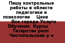 Пишу контрольные работы в области педагогики и психологии. › Цена ­ 300-650 - Все города Услуги » Обучение. Курсы   . Татарстан респ.,Чистопольский р-н